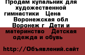 Продам купальник для художественной гимнастики › Цена ­ 2 500 - Воронежская обл., Воронеж г. Дети и материнство » Детская одежда и обувь   